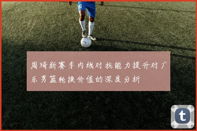 周琦新赛季内线对抗能力提升对广东男篮轮换价值的深度分析