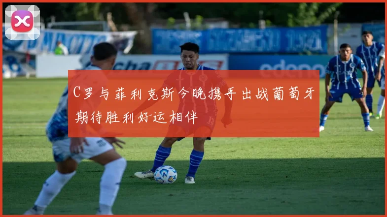 C罗与菲利克斯今晚携手出战葡萄牙期待胜利好运相伴