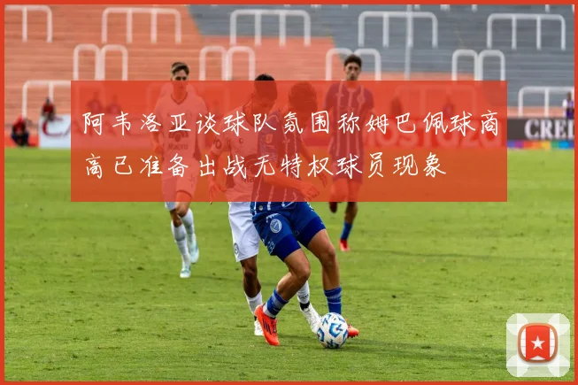 阿韦洛亚谈球队氛围称姆巴佩球商高已准备出战无特权球员现象