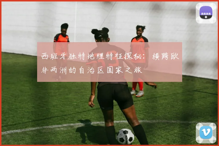 西班牙独特地理特征探秘：横跨欧非两洲的自治区国家之旅