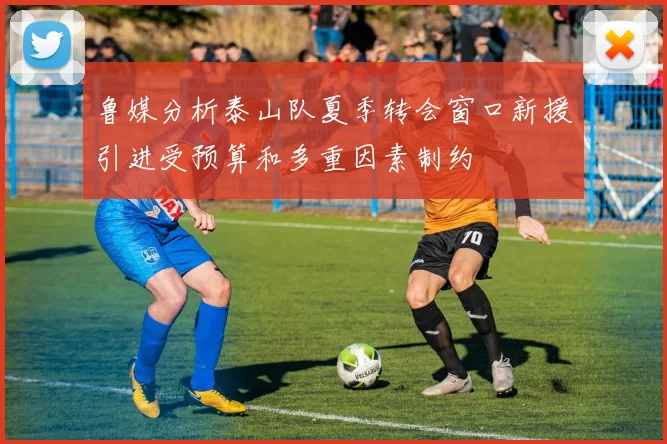 鲁媒分析泰山队夏季转会窗口新援引进受预算和多重因素制约