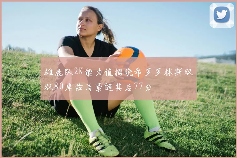 雄鹿队2K能力值揭晓希罗罗林斯双双80库兹马紧随其后77分