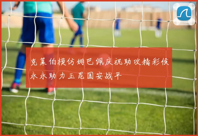 克莱伯模仿姆巴佩庆祝助攻精彩侯永永助力玉昆国安战平
