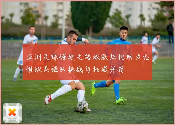 亚洲足球崛起之路旅欧归化助力无惧欧美强队挑战与机遇并存
