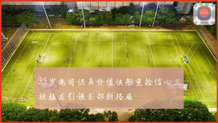 35岁老将仍具价值快船重拾信心三核猛龙引领东部新格局