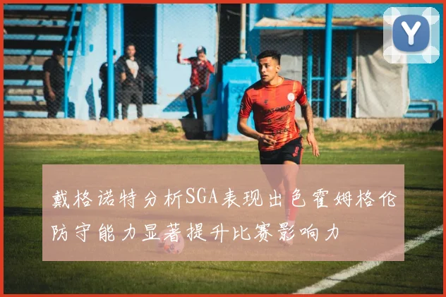 戴格诺特分析SGA表现出色霍姆格伦防守能力显著提升比赛影响力