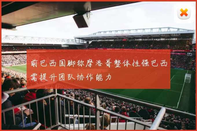 前巴西国脚称摩洛哥整体性强巴西需提升团队协作能力