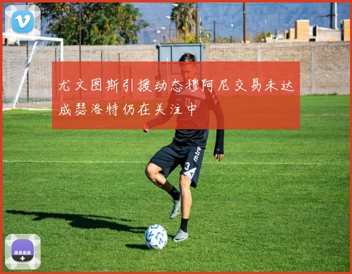 尤文图斯引援动态穆阿尼交易未达成瑟洛特仍在关注中