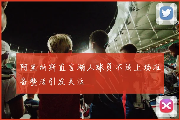 阿里纳斯直言湖人球员不该上场准备整活引发关注