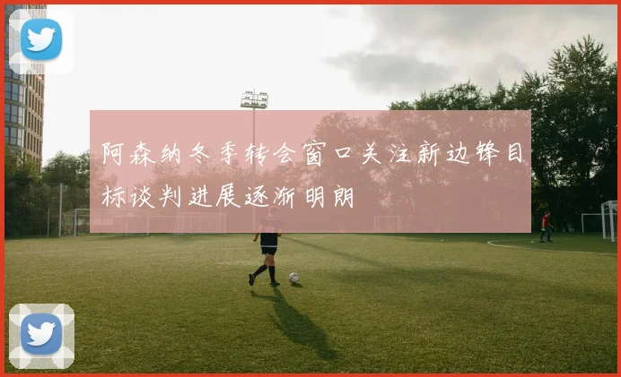 阿森纳冬季转会窗口关注新边锋目标谈判进展逐渐明朗