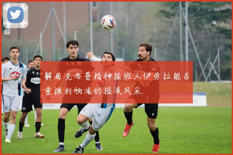 解局克洛普精神接班人伊劳拉能否重振利物浦的摇滚风采