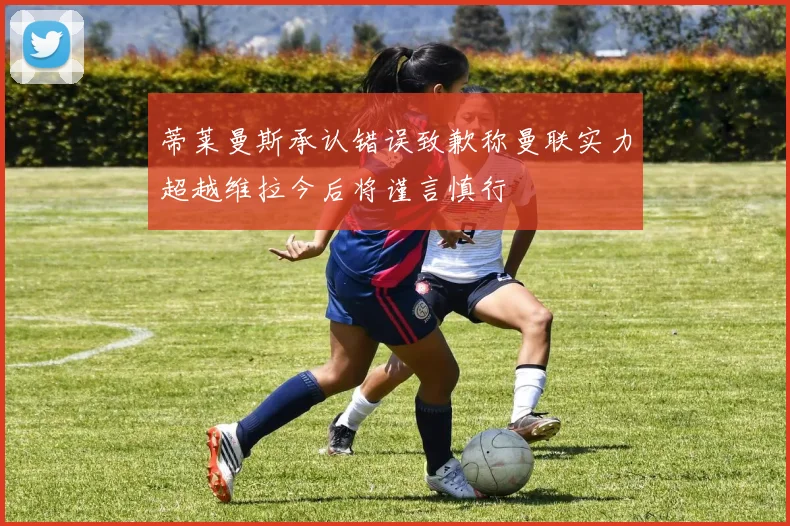 蒂莱曼斯承认错误致歉称曼联实力超越维拉今后将谨言慎行