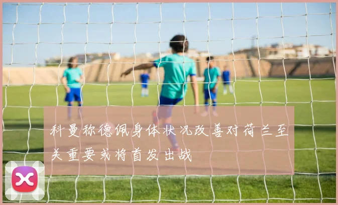 科曼称德佩身体状况改善对荷兰至关重要或将首发出战