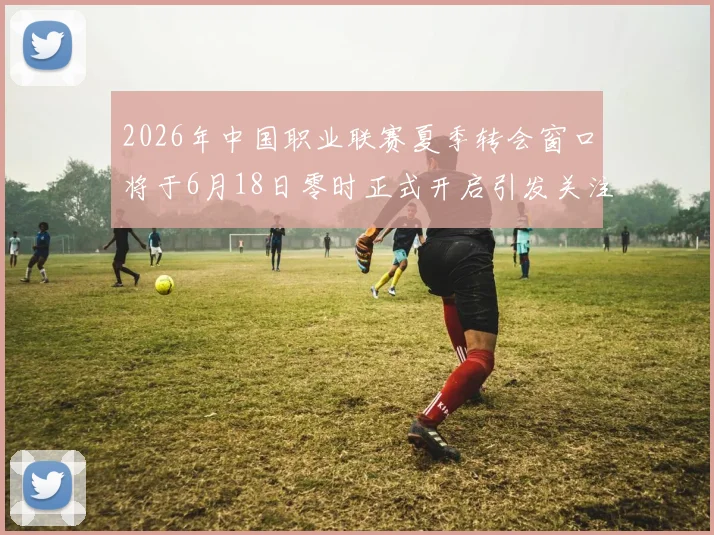 2026年中国职业联赛夏季转会窗口将于6月18日零时正式开启引发关注