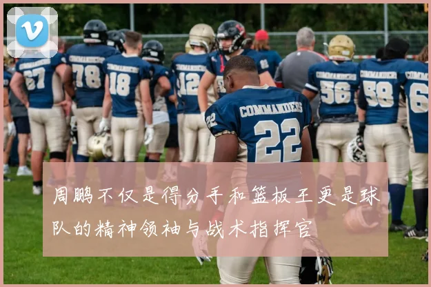 周鹏不仅是得分手和篮板王更是球队的精神领袖与战术指挥官