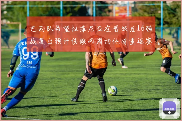 巴西队希望拉菲尼亚在晋级后16强战复出预计伤缺两周的他将重返赛场