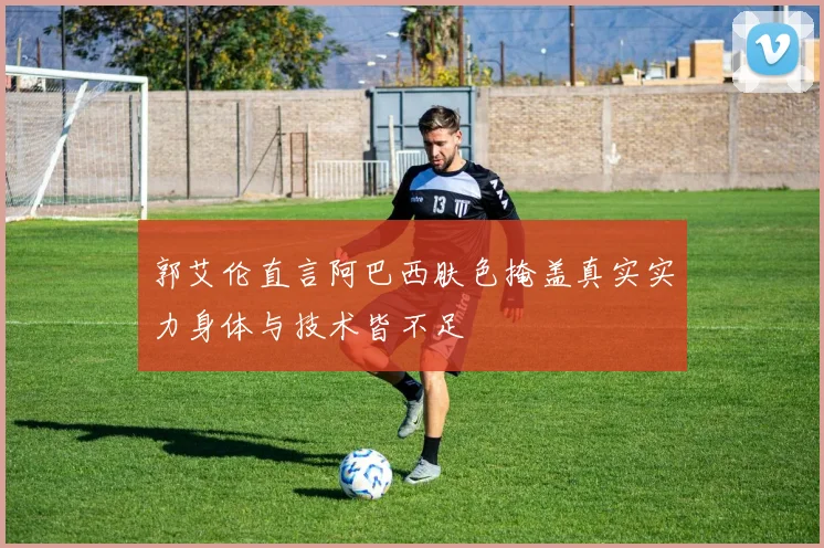 郭艾伦直言阿巴西肤色掩盖真实实力身体与技术皆不足