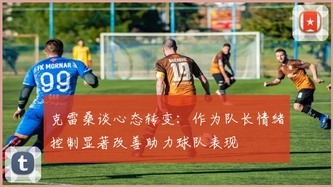 克雷桑谈心态转变：作为队长情绪控制显著改善助力球队表现