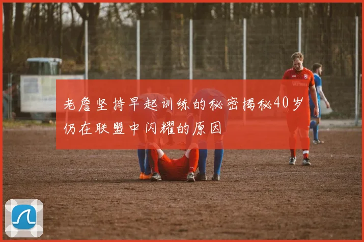 老詹坚持早起训练的秘密揭秘40岁仍在联盟中闪耀的原因
