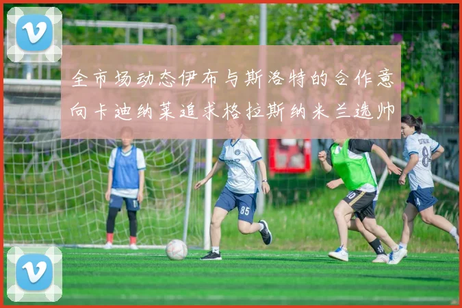 全市场动态伊布与斯洛特的合作意向卡迪纳莱追求格拉斯纳米兰选帅困境加剧