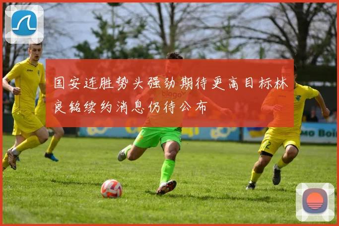 国安连胜势头强劲期待更高目标林良铭续约消息仍待公布