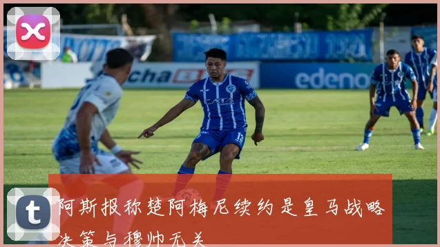 阿斯报称楚阿梅尼续约是皇马战略决策与穆帅无关