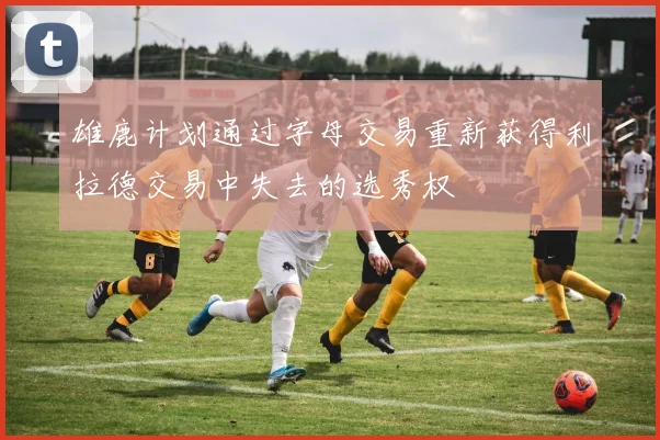雄鹿计划通过字母交易重新获得利拉德交易中失去的选秀权
