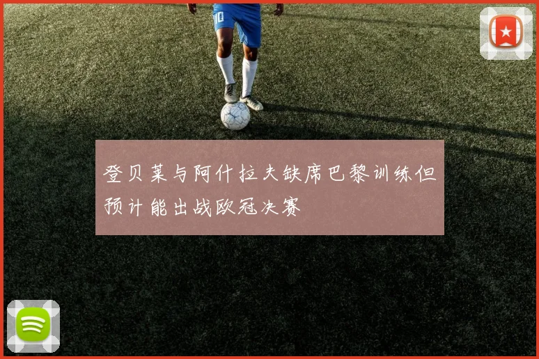 登贝莱与阿什拉夫缺席巴黎训练但预计能出战欧冠决赛