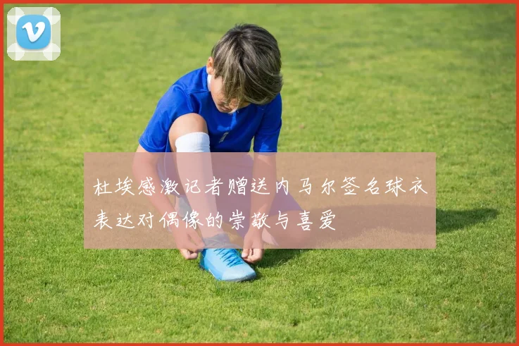 杜埃感激记者赠送内马尔签名球衣表达对偶像的崇敬与喜爱