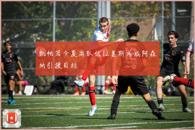 凯帕若今夏离队佐拉基斯或成阿森纳引援目标